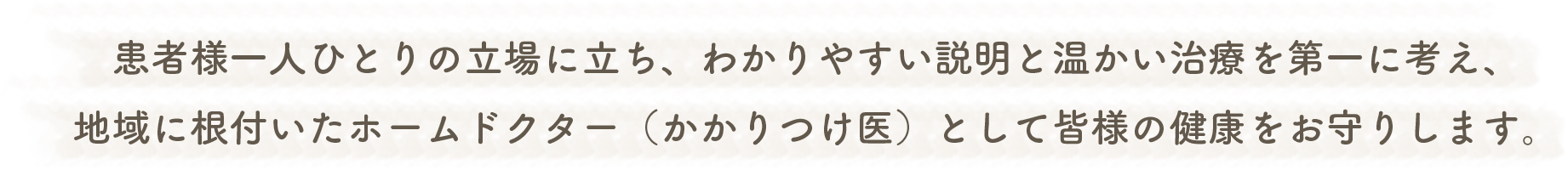 患者様一人ひとりの立場に立ち、わかりやすい説明と温かい治療を第一に考え、地域に根付いたホームドクター(かかりつけ医)として皆様の健康をお守りします。