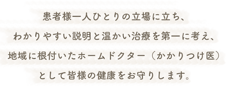 患者様一人ひとりの立場に立ち、わかりやすい説明と温かい治療を第一に考え、地域に根付いたホームドクター(かかりつけ医)として皆様の健康をお守りします。